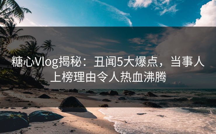 糖心Vlog揭秘：丑闻5大爆点，当事人上榜理由令人热血沸腾