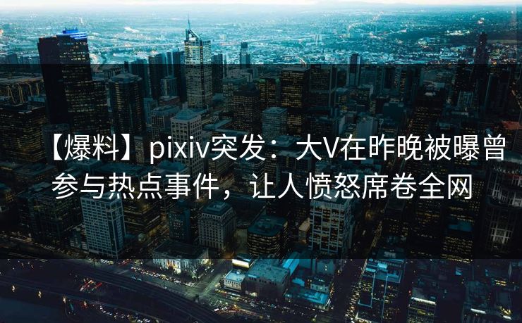 【爆料】pixiv突发：大V在昨晚被曝曾参与热点事件，让人愤怒席卷全网