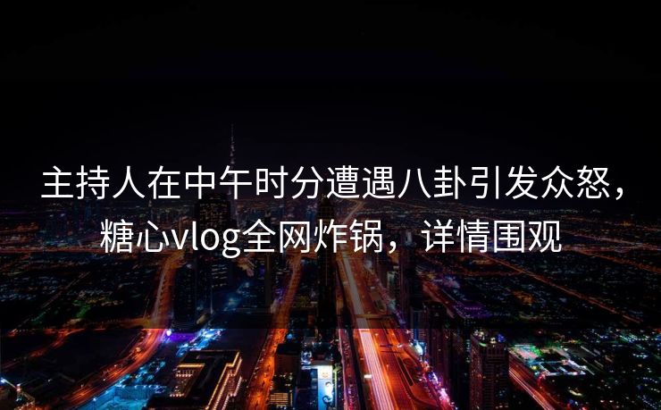 主持人在中午时分遭遇八卦引发众怒，糖心vlog全网炸锅，详情围观