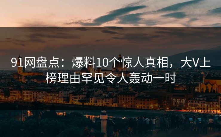91网盘点：爆料10个惊人真相，大V上榜理由罕见令人轰动一时