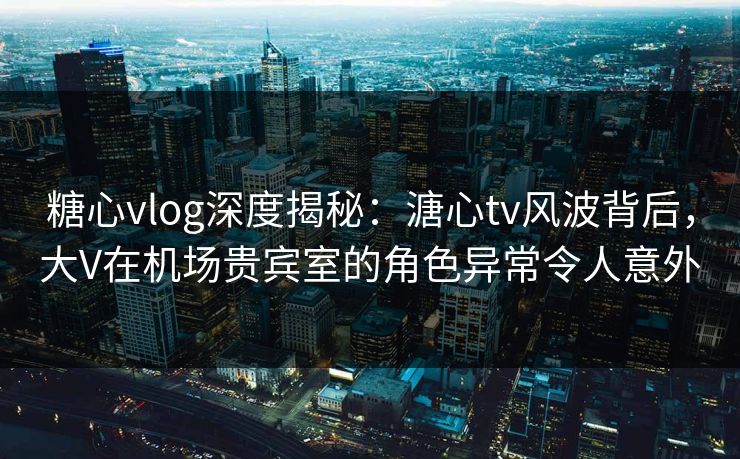 糖心vlog深度揭秘：溏心tv风波背后，大V在机场贵宾室的角色异常令人意外