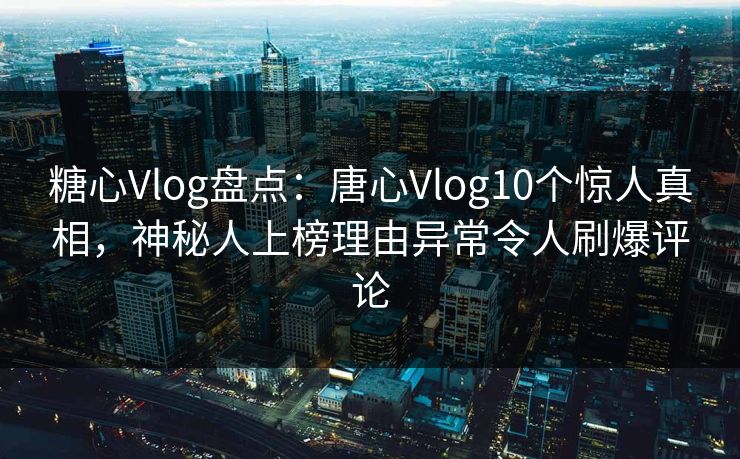 糖心Vlog盘点：唐心Vlog10个惊人真相，神秘人上榜理由异常令人刷爆评论