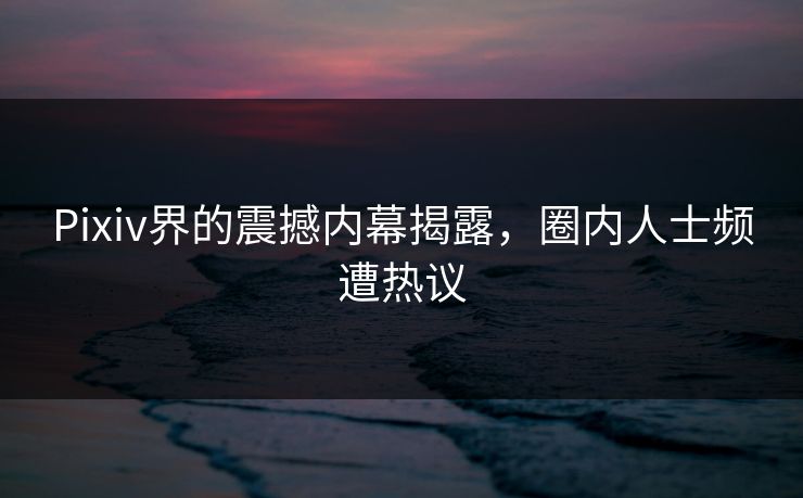 Pixiv界的震撼内幕揭露，圈内人士频遭热议