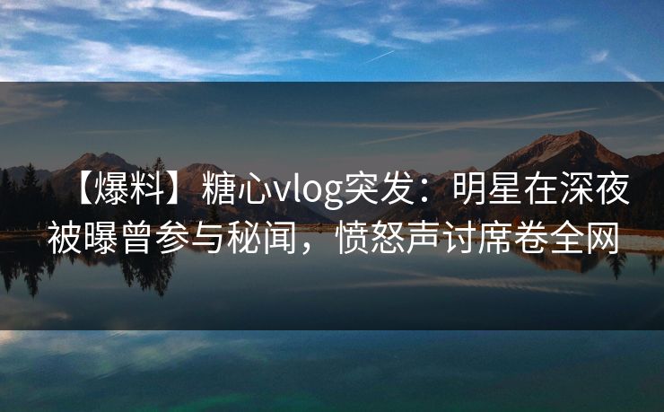 【爆料】糖心vlog突发：明星在深夜被曝曾参与秘闻，愤怒声讨席卷全网
