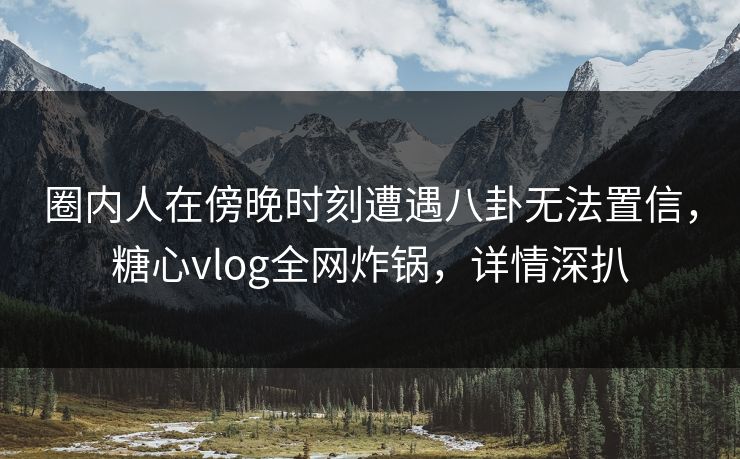 圈内人在傍晚时刻遭遇八卦无法置信，糖心vlog全网炸锅，详情深扒