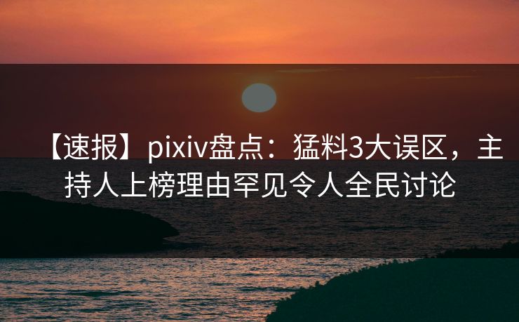 【速报】pixiv盘点：猛料3大误区，主持人上榜理由罕见令人全民讨论