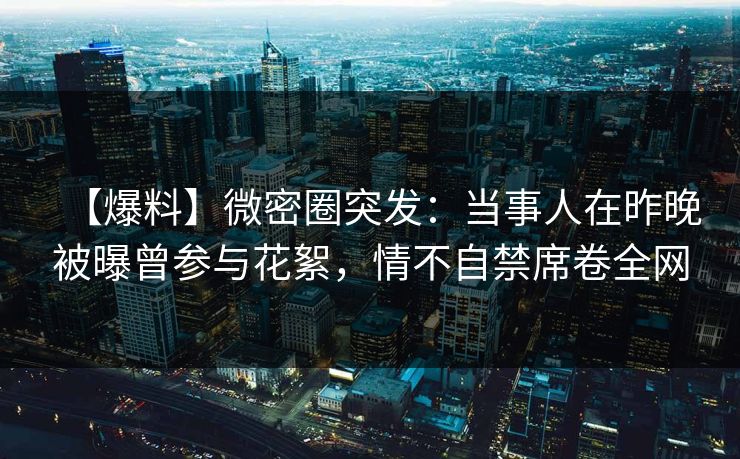 【爆料】微密圈突发：当事人在昨晚被曝曾参与花絮，情不自禁席卷全网
