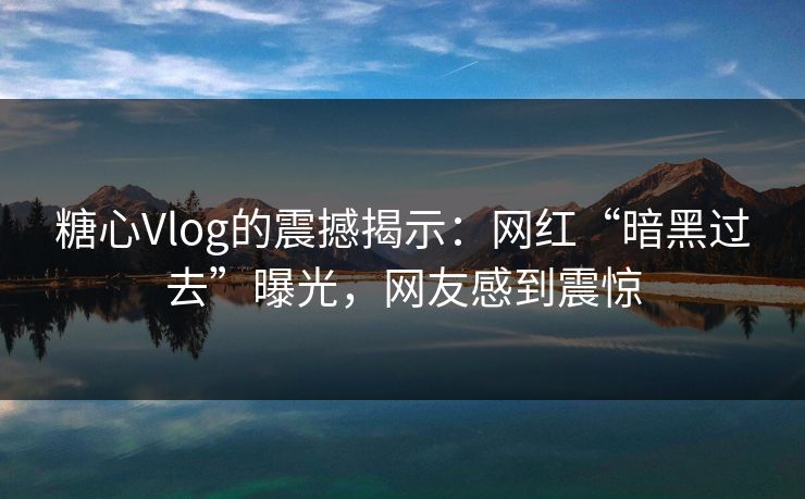 糖心Vlog的震撼揭示：网红“暗黑过去”曝光，网友感到震惊