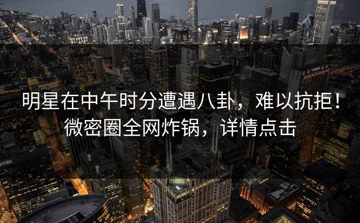 明星在中午时分遭遇八卦,难以抗拒!微密圈全网炸锅,详情点击