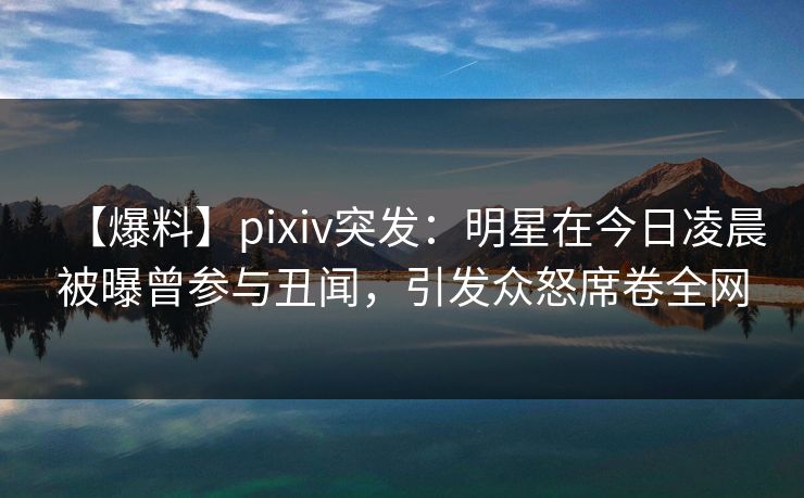 【爆料】pixiv突发：明星在今日凌晨被曝曾参与丑闻，引发众怒席卷全网