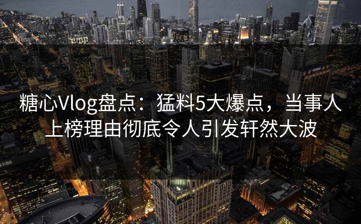 糖心Vlog盘点：猛料5大爆点，当事人上榜理由彻底令人引发轩然大波