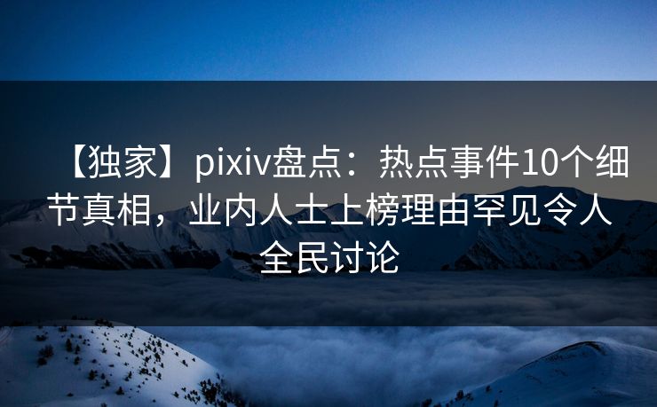 【独家】pixiv盘点：热点事件10个细节真相，业内人士上榜理由罕见令人全民讨论