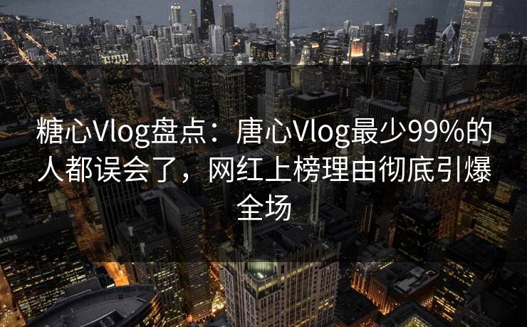 糖心Vlog盘点：唐心Vlog最少99%的人都误会了，网红上榜理由彻底引爆全场