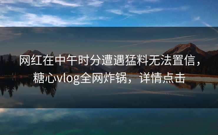 网红在中午时分遭遇猛料无法置信,糖心vlog全网炸锅,详情点击