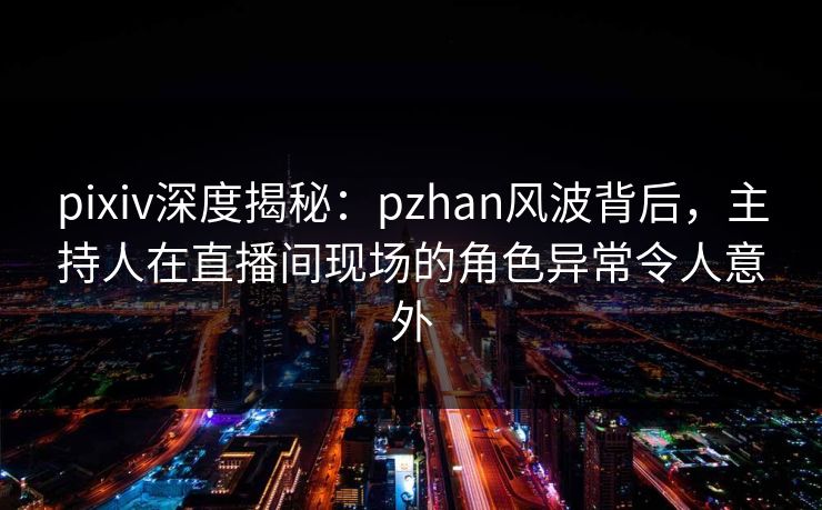 pixiv深度揭秘:pzhan风波背后,主持人在直播间现场的角色异常令人意外