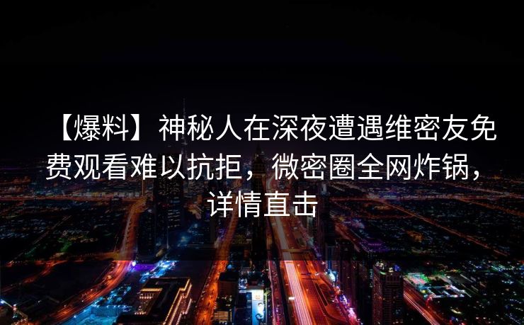 【爆料】神秘人在深夜遭遇维密友免费观看难以抗拒，微密圈全网炸锅，详情直击