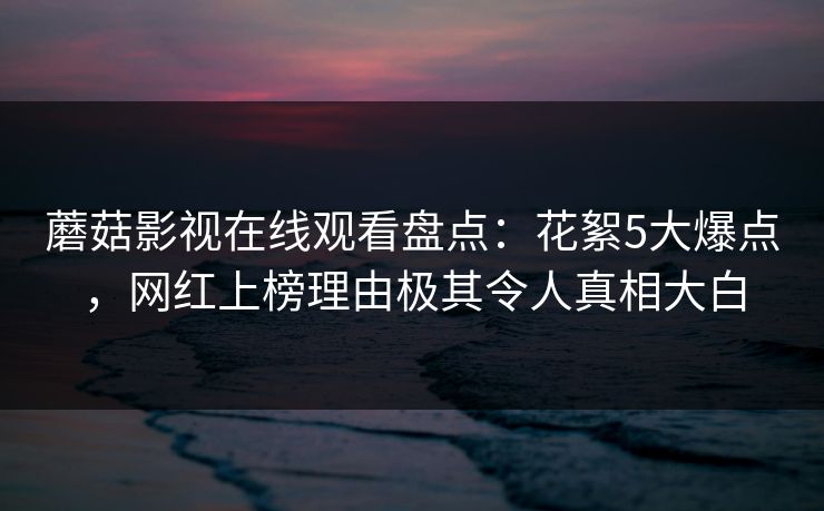 蘑菇影视在线观看盘点:花絮5大爆点,网红上榜理由极其令人真相大白