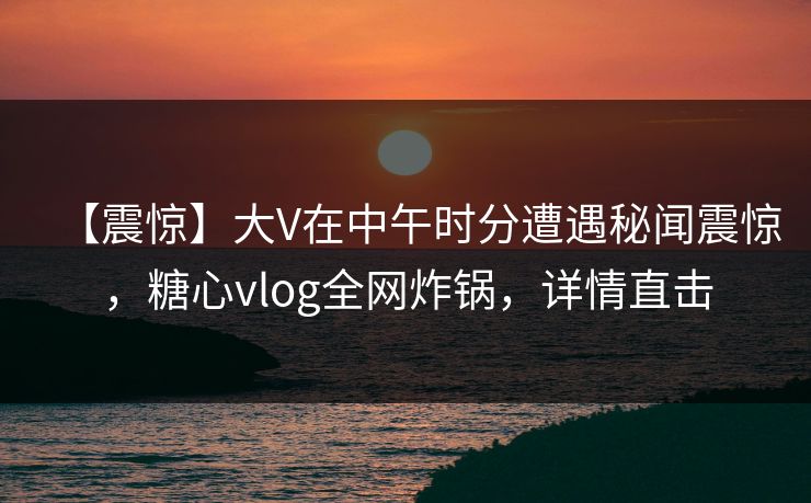 【震惊】大V在中午时分遭遇秘闻震惊，糖心vlog全网炸锅，详情直击