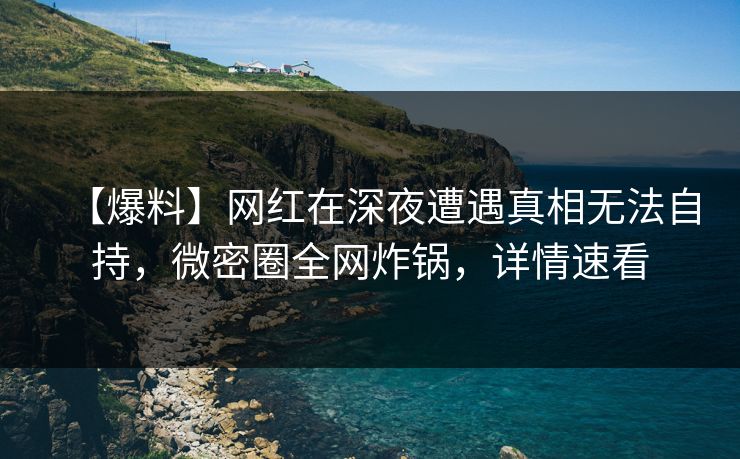 【爆料】网红在深夜遭遇真相无法自持,微密圈全网炸锅,详情速看