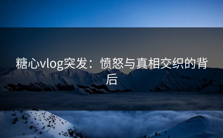 糖心vlog突发:愤怒与真相交织的背后