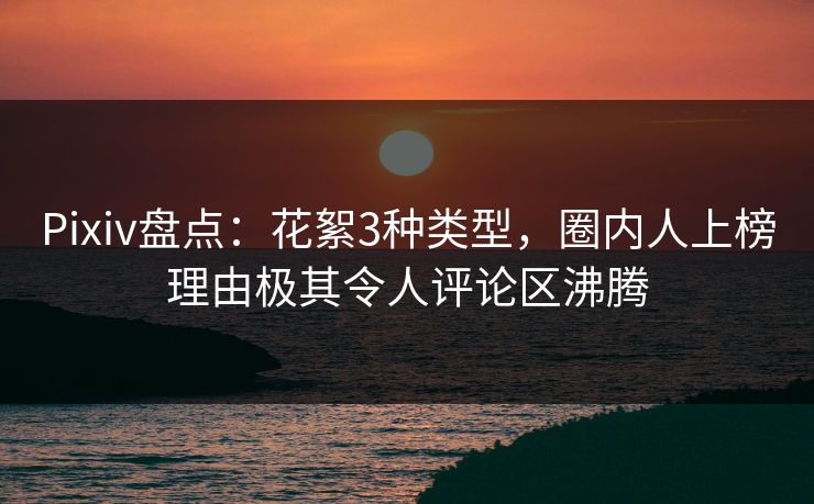Pixiv盘点：花絮3种类型，圈内人上榜理由极其令人评论区沸腾