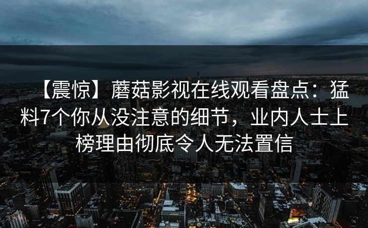 【震惊】蘑菇影视在线观看盘点：猛料7个你从没注意的细节，业内人士上榜理由彻底令人无法置信