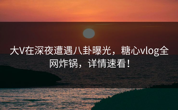 大V在深夜遭遇八卦曝光，糖心vlog全网炸锅，详情速看！