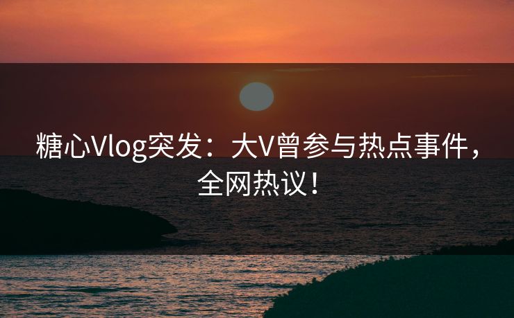 糖心Vlog突发:大V曾参与热点事件,全网热议!
