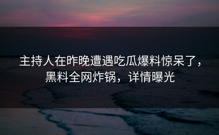 主持人在昨晚遭遇吃瓜爆料惊呆了,黑料全网炸锅,详情曝光