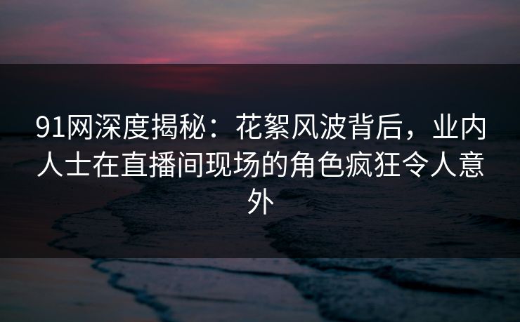91网深度揭秘：花絮风波背后，业内人士在直播间现场的角色疯狂令人意外