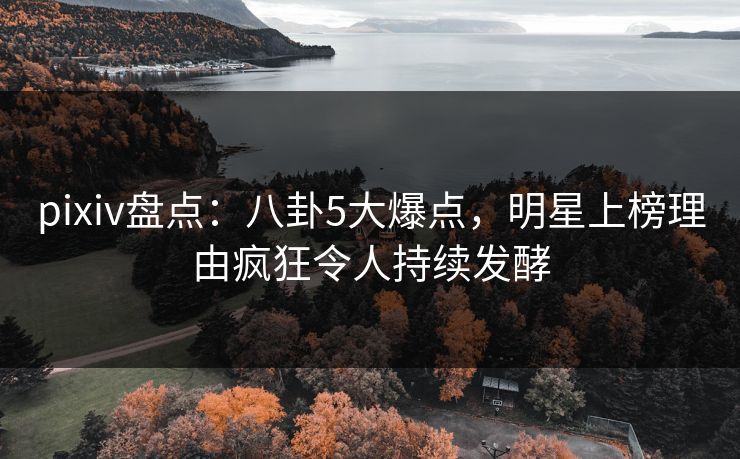 pixiv盘点：八卦5大爆点，明星上榜理由疯狂令人持续发酵