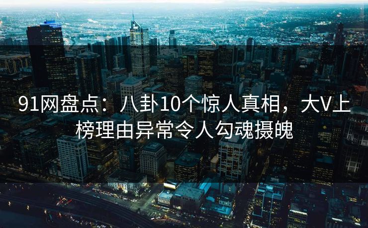 91网盘点：八卦10个惊人真相，大V上榜理由异常令人勾魂摄魄