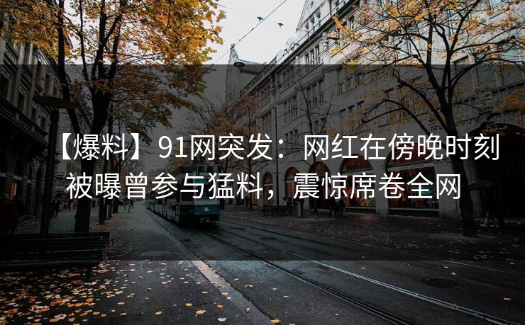 【爆料】91网突发：网红在傍晚时刻被曝曾参与猛料，震惊席卷全网