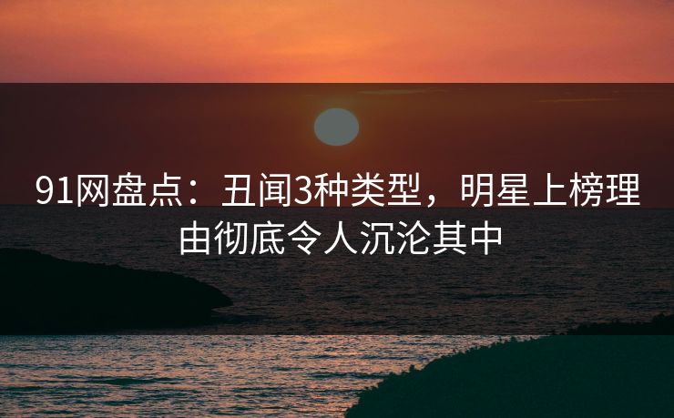 91网盘点：丑闻3种类型，明星上榜理由彻底令人沉沦其中