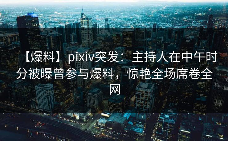 【爆料】pixiv突发:主持人在中午时分被曝曾参与爆料,惊艳全场席卷全网