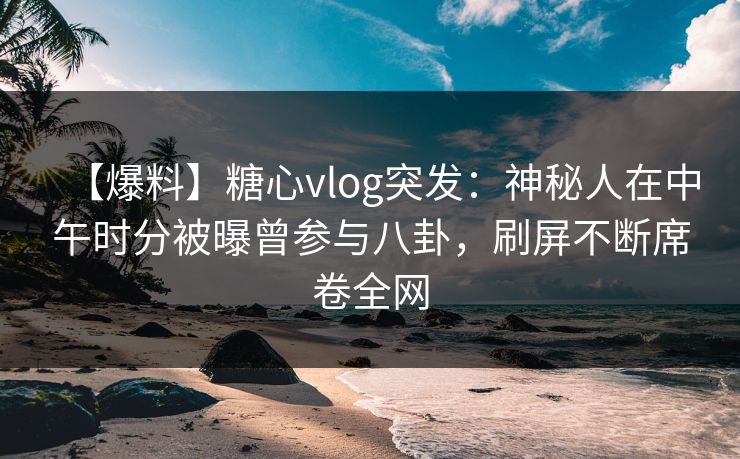 【爆料】糖心vlog突发：神秘人在中午时分被曝曾参与八卦，刷屏不断席卷全网