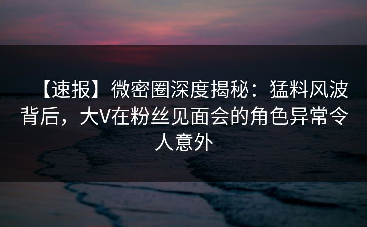 【速报】微密圈深度揭秘：猛料风波背后，大V在粉丝见面会的角色异常令人意外