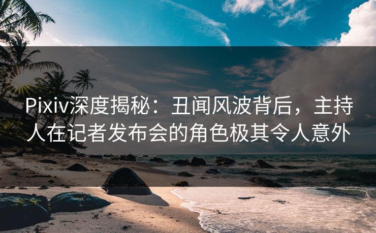 Pixiv深度揭秘：丑闻风波背后，主持人在记者发布会的角色极其令人意外