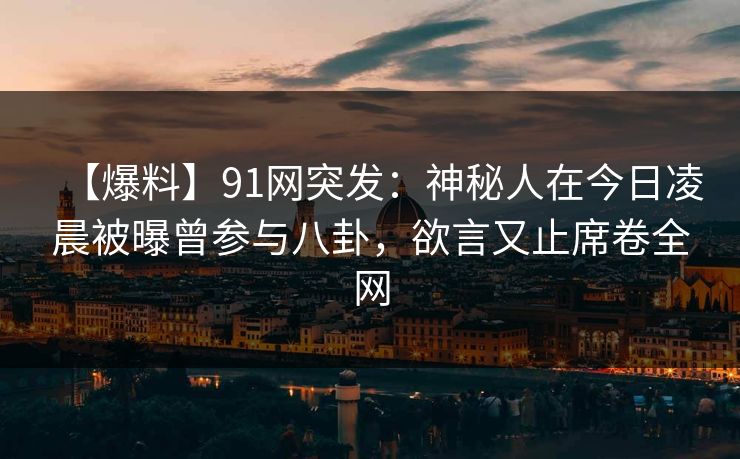 【爆料】91网突发：神秘人在今日凌晨被曝曾参与八卦，欲言又止席卷全网