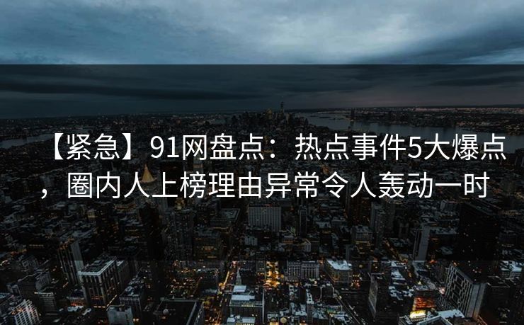 【紧急】91网盘点：热点事件5大爆点，圈内人上榜理由异常令人轰动一时