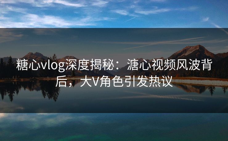 糖心vlog深度揭秘：溏心视频风波背后，大V角色引发热议