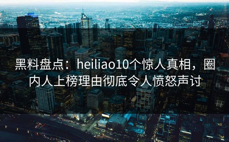 黑料盘点：heiliao10个惊人真相，圈内人上榜理由彻底令人愤怒声讨