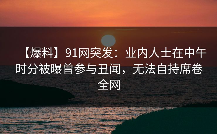 【爆料】91网突发：业内人士在中午时分被曝曾参与丑闻，无法自持席卷全网
