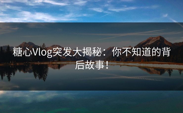 糖心Vlog突发大揭秘：你不知道的背后故事！