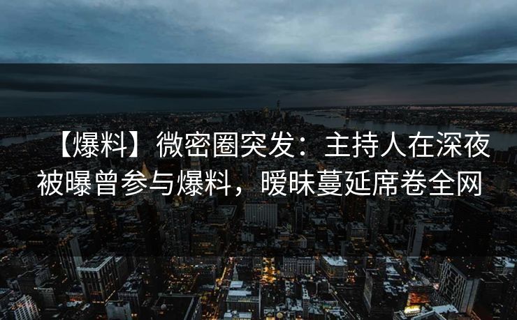 【爆料】微密圈突发：主持人在深夜被曝曾参与爆料，暧昧蔓延席卷全网