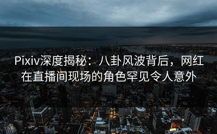 Pixiv深度揭秘：八卦风波背后，网红在直播间现场的角色罕见令人意外