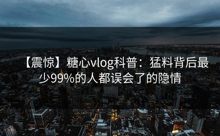【震惊】糖心vlog科普：猛料背后最少99%的人都误会了的隐情