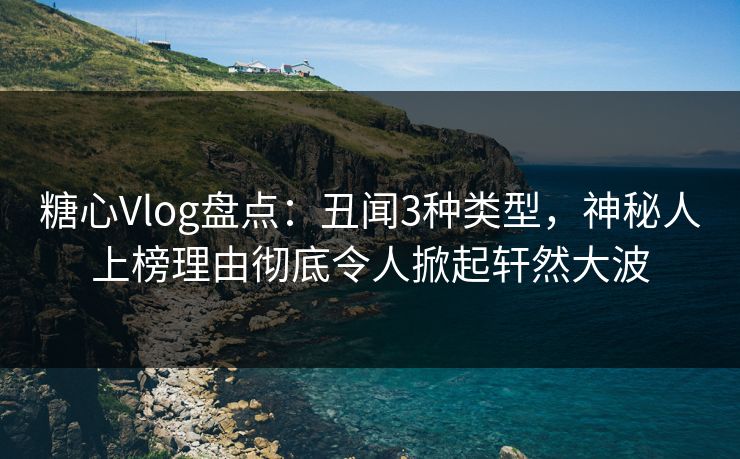 糖心Vlog盘点：丑闻3种类型，神秘人上榜理由彻底令人掀起轩然大波