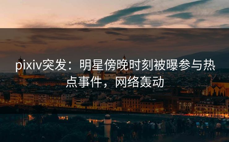 pixiv突发：明星傍晚时刻被曝参与热点事件，网络轰动
