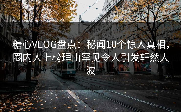糖心VLOG盘点：秘闻10个惊人真相，圈内人上榜理由罕见令人引发轩然大波